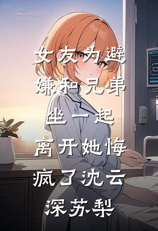 女友为避嫌和兄弟坐一起，离开她悔疯了沈云深苏梨