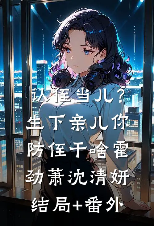 认侄当儿？生下亲儿你防侄干啥霍劲萧沈清妍结局+番外