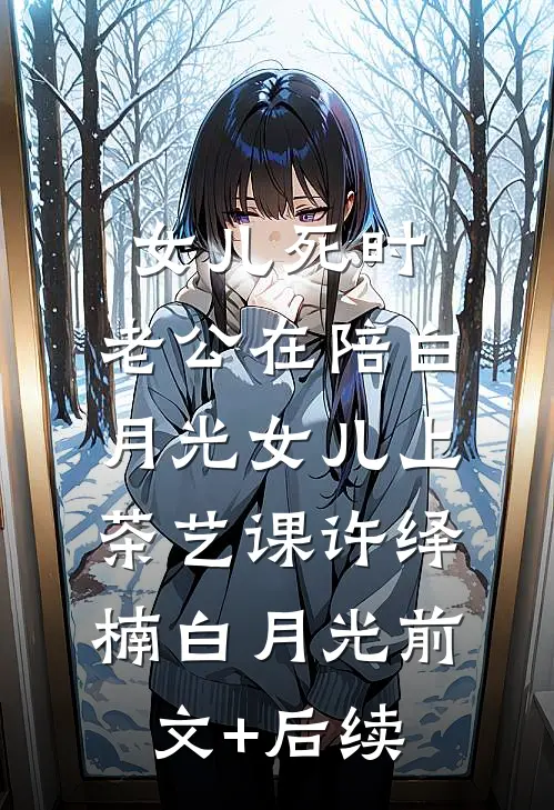 女儿死时，老公在陪白月光女儿上茶艺课许绎楠白月光前文+后续