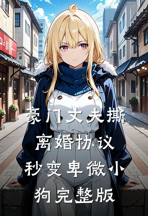 豪门丈夫撕离婚协议，秒变卑微小狗完整版