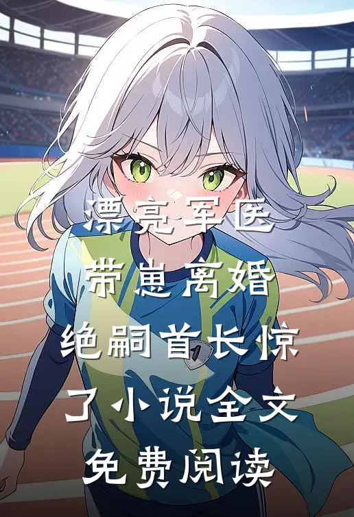 漂亮军医带崽离婚，绝嗣首长惊了小说全文免费阅读