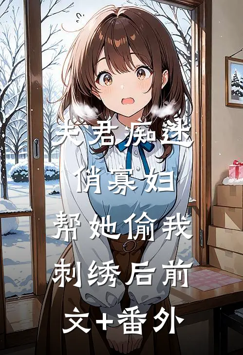 夫君痴迷俏寡妇，帮她偷我刺绣后前文+番外