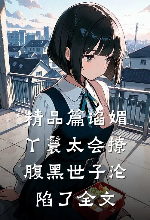 精品篇谄媚丫鬟太会撩,腹黑世子沦陷了全文