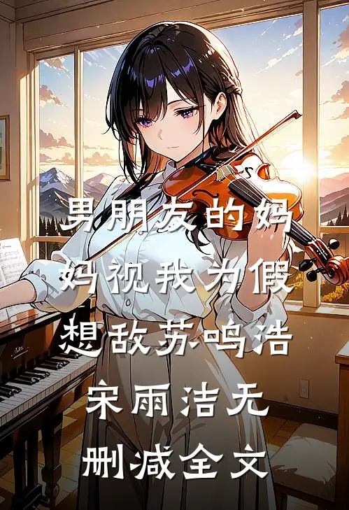 男朋友的妈妈视我为假想敌苏鸣浩宋雨洁无删减全文