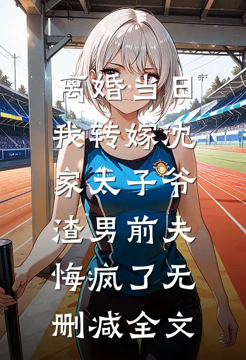 离婚当日我转嫁沈家太子爷，渣男前夫悔疯了无删减全文