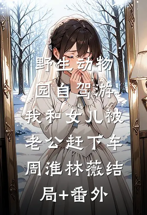 野生动物园自驾游，我和女儿被老公赶下车周淮林薇结局+番外