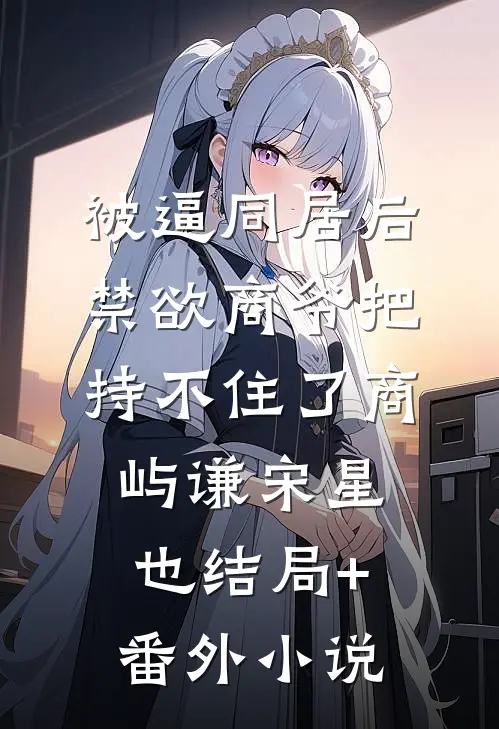 被逼同居后，禁欲商爷把持不住了商屿谦宋星也结局+番外小说