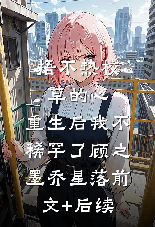捂不热校草的心，重生后我不稀罕了顾之墨乔星落前文+后续