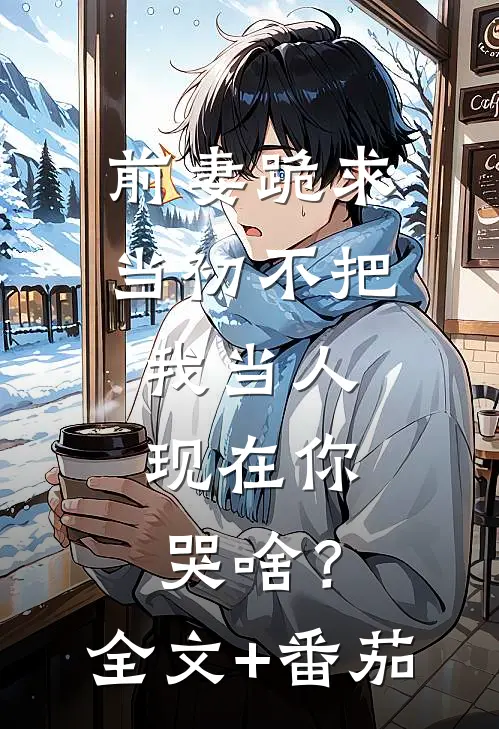 前妻跪求，当初不把我当人，现在你哭啥？全文+番茄
