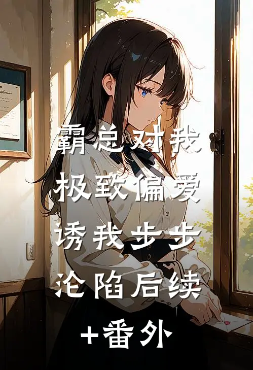 霸总对我极致偏爱，诱我步步沦陷后续+番外